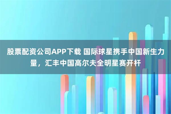 股票配资公司APP下载 国际球星携手中国新生力量，汇丰中国高尔夫全明星赛开杆