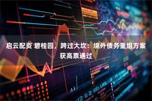 启云配资 碧桂园，跨过大坎：境外债务重组方案获高票通过
