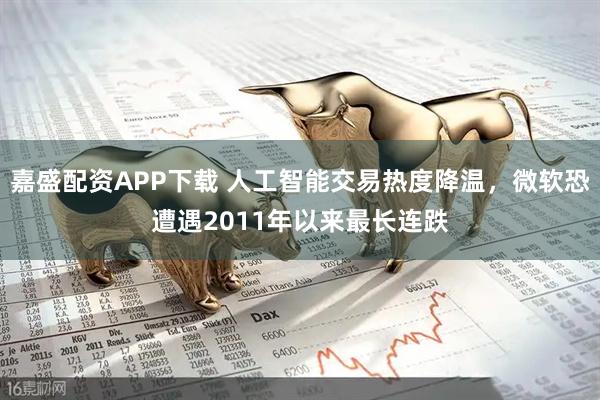 嘉盛配资APP下载 人工智能交易热度降温，微软恐遭遇2011年以来最长连跌