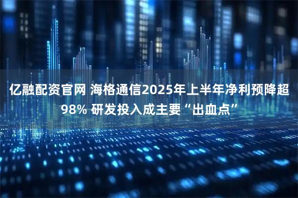 亿融配资官网 海格通信2025年上半年净利预降超98% 研发投入成主要“出血点”