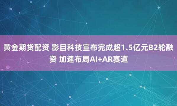 黄金期货配资 影目科技宣布完成超1.5亿元B2轮融资 加速布局AI+AR赛道