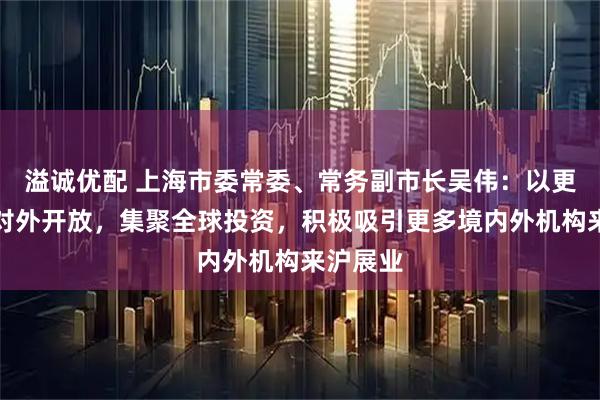 溢诚优配 上海市委常委、常务副市长吴伟:以更高水平对外开放,集聚全球投资,积极吸引更多境内外机构来沪展业