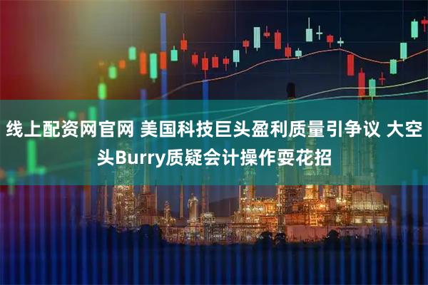 线上配资网官网 美国科技巨头盈利质量引争议 大空头Burry质疑会计操作耍花招