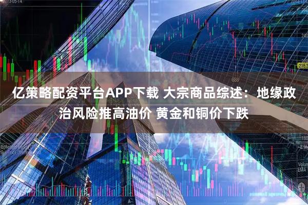 亿策略配资平台APP下载 大宗商品综述：地缘政治风险推高油价 黄金和铜价下跌