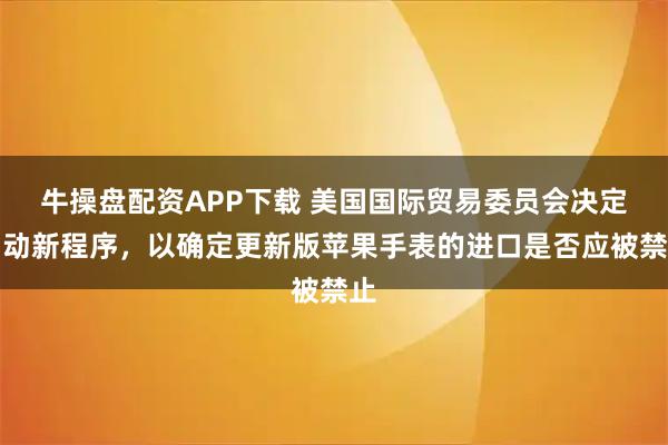 牛操盘配资APP下载 美国国际贸易委员会决定启动新程序，以确定更新版苹果手表的进口是否应被禁止