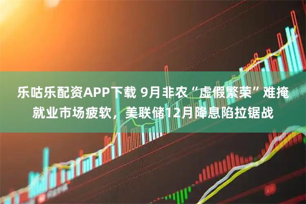 乐咕乐配资APP下载 9月非农“虚假繁荣”难掩就业市场疲软,美联储12月降息陷拉锯战