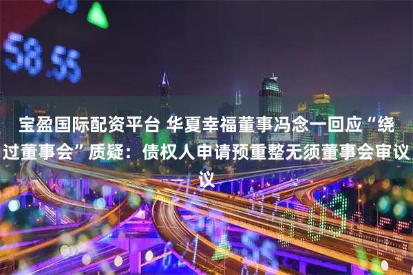 宝盈国际配资平台 华夏幸福董事冯念一回应“绕过董事会”质疑：债权人申请预重整无须董事会审议