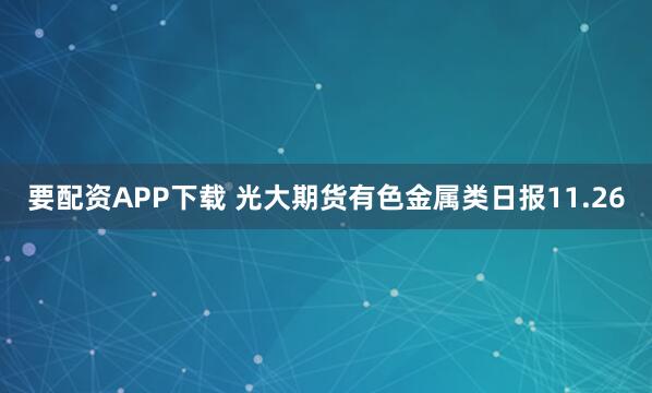 要配资APP下载 光大期货有色金属类日报11.26