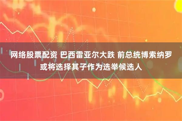 网络股票配资 巴西雷亚尔大跌 前总统博索纳罗或将选择其子作为选举候选人