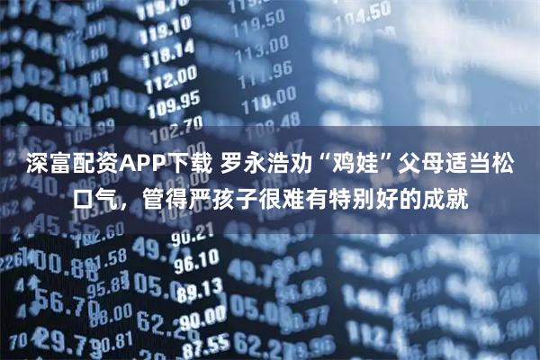 深富配资APP下载 罗永浩劝“鸡娃”父母适当松口气,管得严孩子很难有特别好的成就