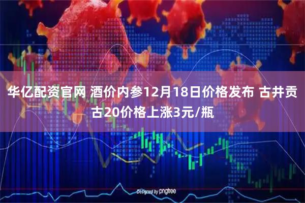 华亿配资官网 酒价内参12月18日价格发布 古井贡古20价格上涨3元/瓶