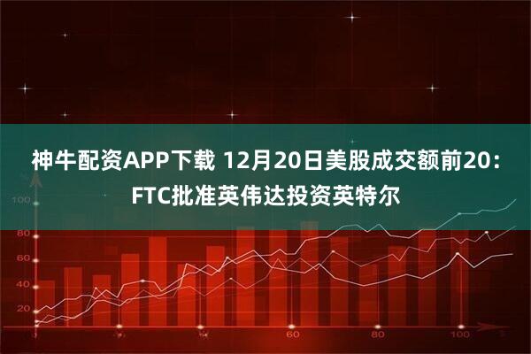 神牛配资APP下载 12月20日美股成交额前20：FTC批准英伟达投资英特尔