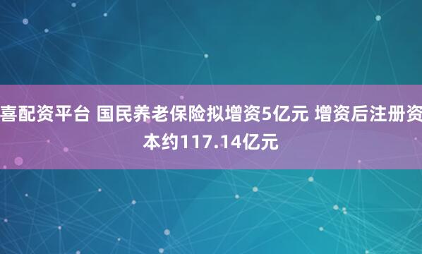 喜配资平台 国民养老保险拟增资5亿元 增资后注册资本约117.14亿元