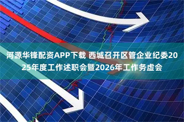 河源华锋配资APP下载 西城召开区管企业纪委2025年度工作述职会暨2026年工作务虚会