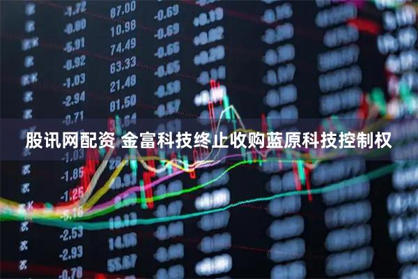股讯网配资 金富科技终止收购蓝原科技控制权