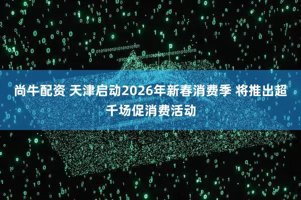 尚牛配资 天津启动2026年新春消费季 将推出超千场促消费活动