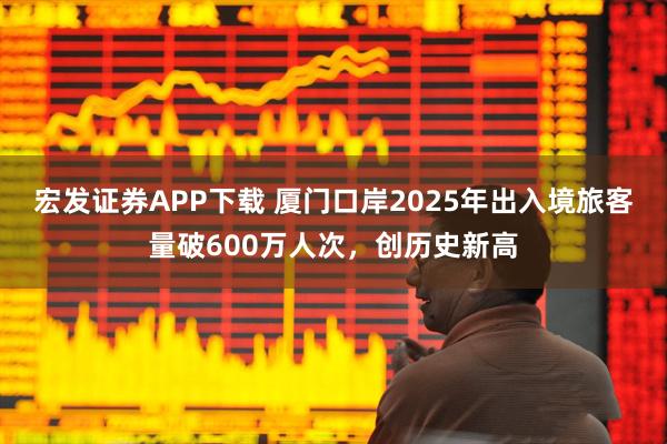 宏发证券APP下载 厦门口岸2025年出入境旅客量破600万人次，创历史新高
