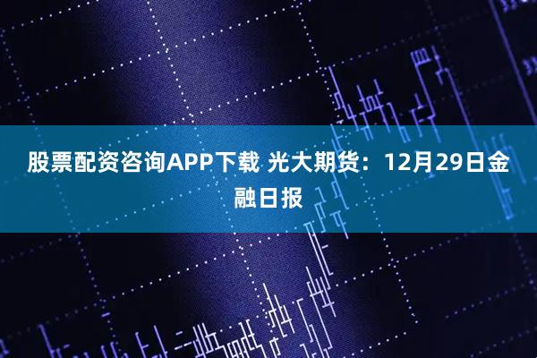 股票配资咨询APP下载 光大期货:12月29日金融日报