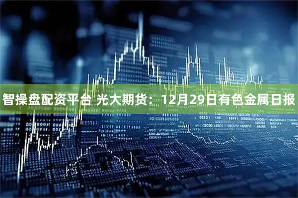 智操盘配资平台 光大期货：12月29日有色金属日报