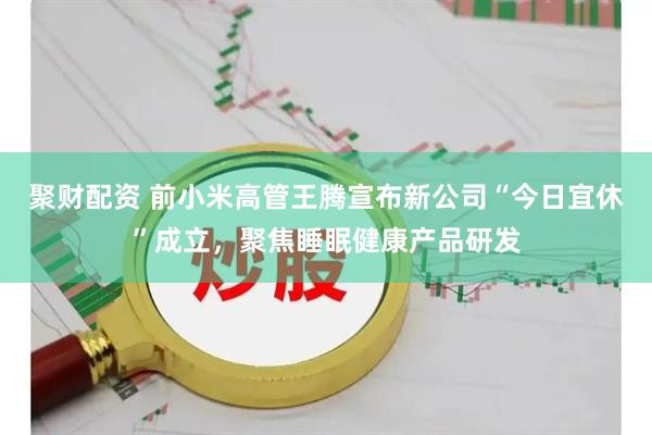 聚财配资 前小米高管王腾宣布新公司“今日宜休”成立，聚焦睡眠健康产品研发