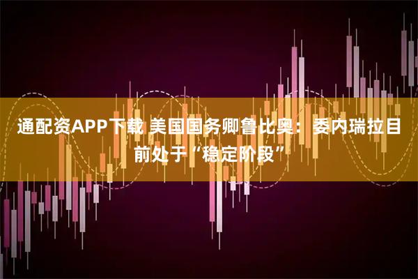 通配资APP下载 美国国务卿鲁比奥：委内瑞拉目前处于“稳定阶段”