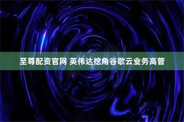 至尊配资官网 英伟达挖角谷歌云业务高管