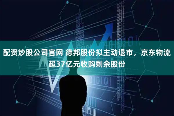 配资炒股公司官网 德邦股份拟主动退市,京东物流超37亿元收购剩余股份