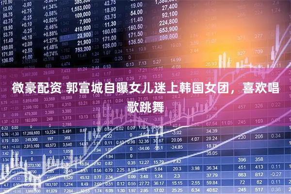 微豪配资 郭富城自曝女儿迷上韩国女团，喜欢唱歌跳舞