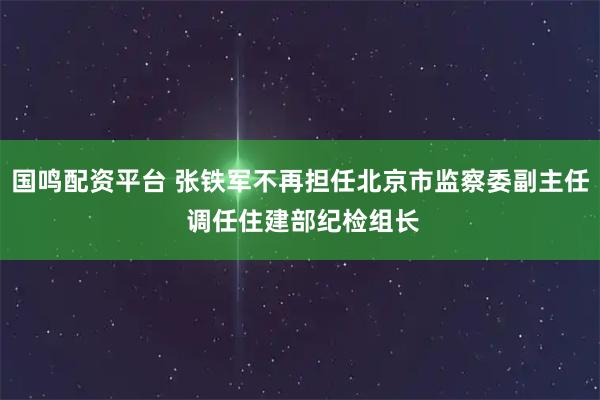 国鸣配资平台 张铁军不再担任北京市监察委副主任 调任住建部纪检组长