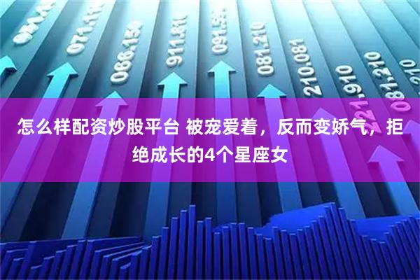怎么样配资炒股平台 被宠爱着，反而变娇气，拒绝成长的4个星座女
