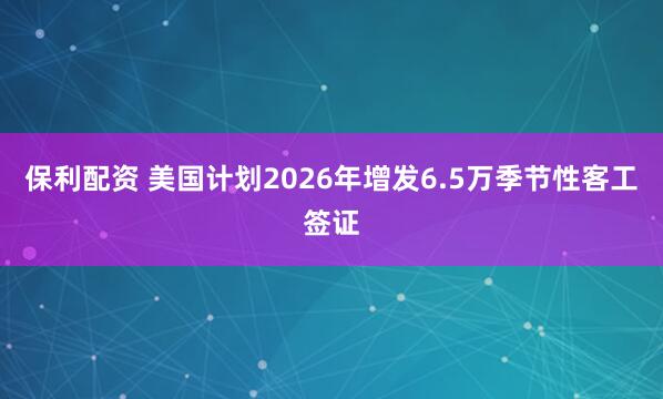 保利配资 美国计划2026年增发6.5万季节性客工签证