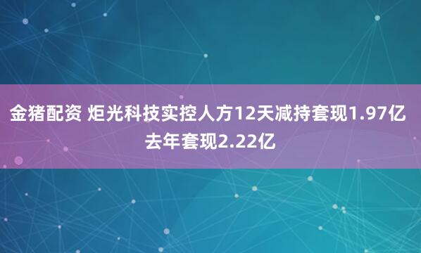 金猪配资 炬光科技实控人方12天减持套现1.97亿 去年套现2.22亿