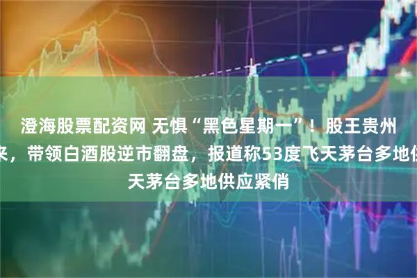 澄海股票配资网 无惧“黑色星期一”！股王贵州茅台归来，带领白酒股逆市翻盘，报道称53度飞天茅台多地供应紧俏
