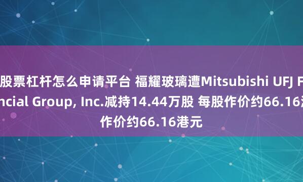 股票杠杆怎么申请平台 福耀玻璃遭Mitsubishi UFJ Financial Group, Inc.减持14.44万股 每股作价约66.16港元