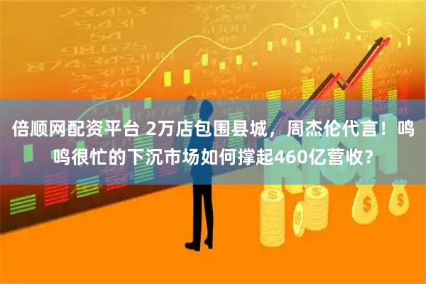 倍顺网配资平台 2万店包围县城，周杰伦代言！鸣鸣很忙的下沉市场如何撑起460亿营收？