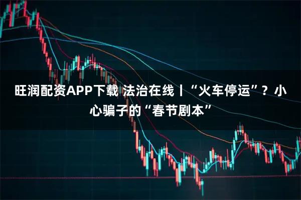 旺润配资APP下载 法治在线丨“火车停运”？小心骗子的“春节剧本”