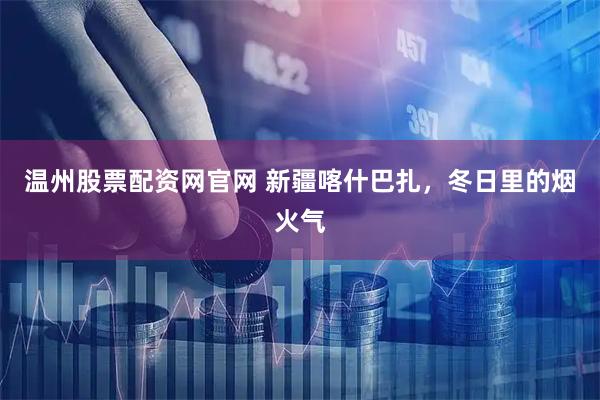 温州股票配资网官网 新疆喀什巴扎，冬日里的烟火气