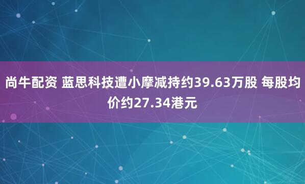 尚牛配资 蓝思科技遭小摩减持约39.63万股 每股均价约27.34港元