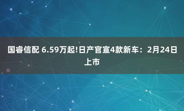 国睿信配 6.59万起!日产官宣4款新车:2月24日上市