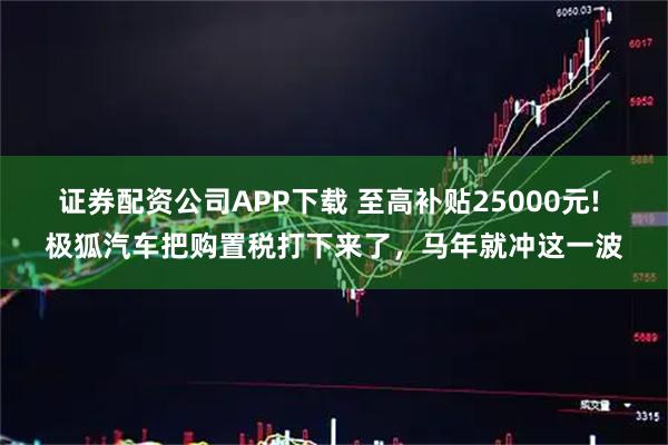 证券配资公司APP下载 至高补贴25000元! 极狐汽车把购置税打下来了,马年就冲这一波