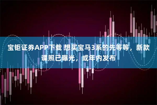 宝钜证券APP下载 想买宝马3系的先等等,新款谍照已曝光,或年内发布