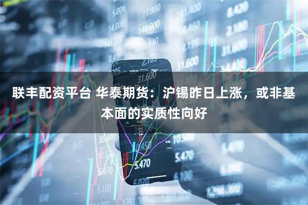 联丰配资平台 华泰期货:沪锡昨日上涨,或非基本面的实质性向好