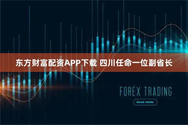 东方财富配资APP下载 四川任命一位副省长