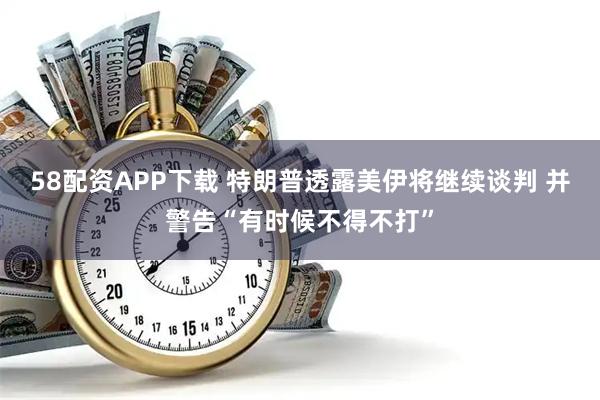 58配资APP下载 特朗普透露美伊将继续谈判 并警告“有时候不得不打”