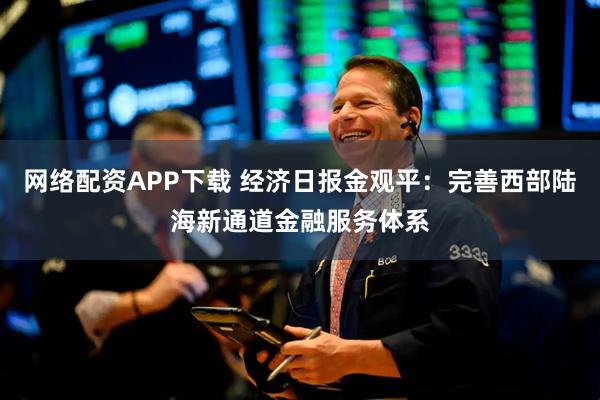 网络配资APP下载 经济日报金观平：完善西部陆海新通道金融服务体系