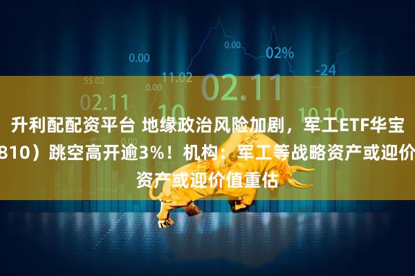 升利配配资平台 地缘政治风险加剧，军工ETF华宝（512810）跳空高开逾3%！机构：军工等战略资产或迎价值重估