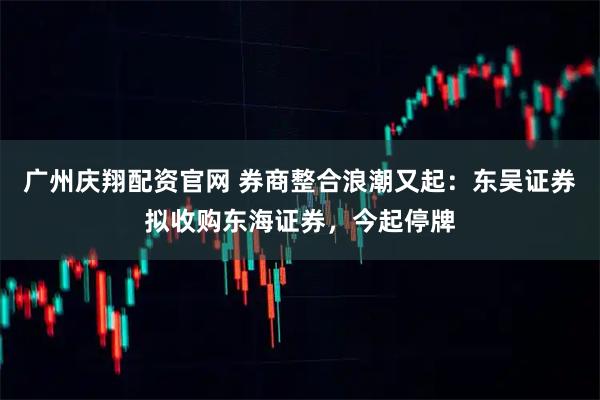 广州庆翔配资官网 券商整合浪潮又起：东吴证券拟收购东海证券，今起停牌