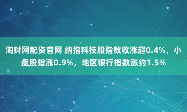 淘财网配资官网 纳指科技股指数收涨超0.4%，小盘股指涨0.9%，地区银行指数涨约1.5%