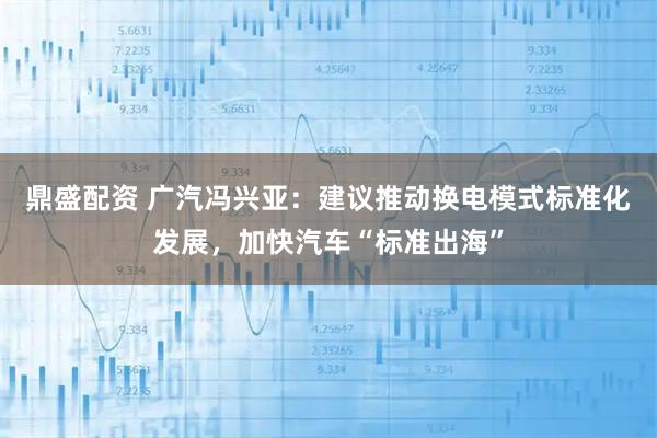鼎盛配资 广汽冯兴亚：建议推动换电模式标准化发展，加快汽车“标准出海”