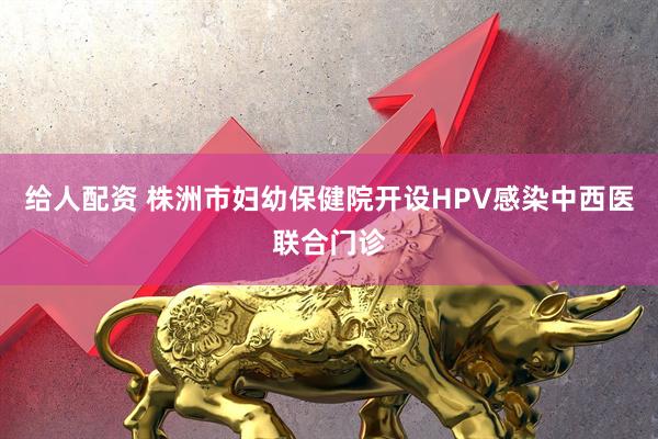 给人配资 株洲市妇幼保健院开设HPV感染中西医联合门诊